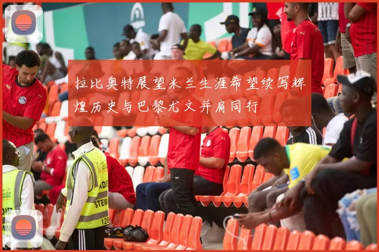 拉比奥特展望米兰生涯希望续写辉煌历史与巴黎尤文并肩同行