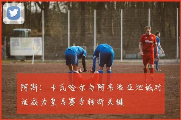 阿斯：卡瓦哈尔与阿韦洛亚坦诚对话成为皇马赛季转折关键