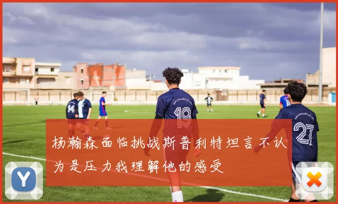 杨瀚森面临挑战斯普利特坦言不认为是压力我理解他的感受
