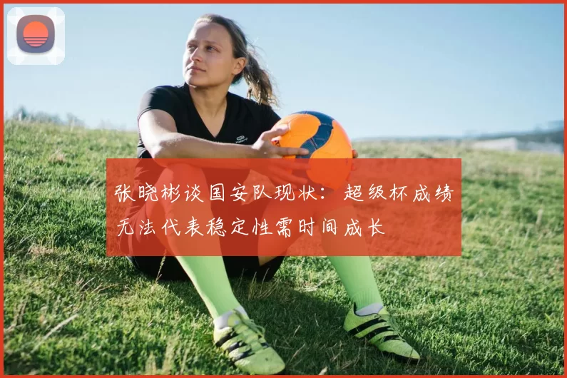 张晓彬谈国安队现状：超级杯成绩无法代表稳定性需时间成长