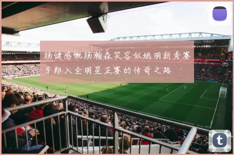 杨健感慨杨瀚森笑容似姚明新秀赛季即入全明星正赛的传奇之路