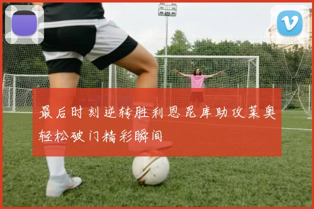 最后时刻逆转胜利恩昆库助攻莱奥轻松破门精彩瞬间