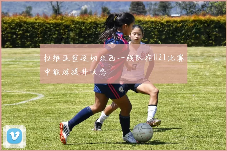 拉维亚重返切尔西一线队在U21比赛中锻炼提升状态