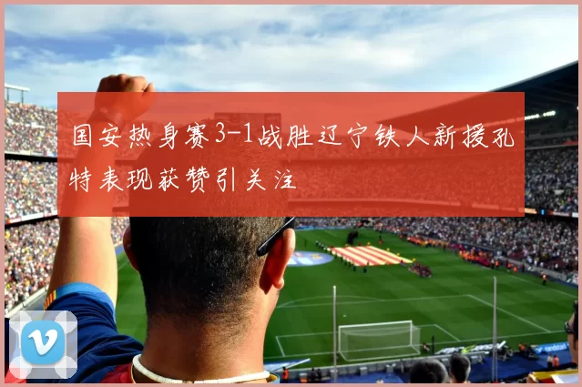 国安热身赛3-1战胜辽宁铁人新援孔特表现获赞引关注
