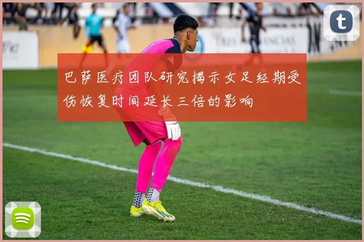巴萨医疗团队研究揭示女足经期受伤恢复时间延长三倍的影响