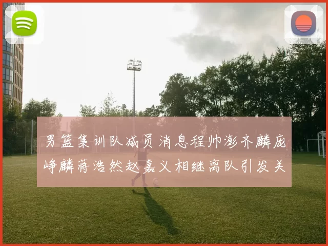 男篮集训队减员消息程帅澎齐麟庞峥麟蒋浩然赵嘉义相继离队引发关注