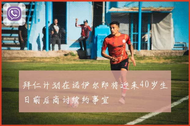 拜仁计划在诺伊尔即将迎来40岁生日前后商讨续约事宜