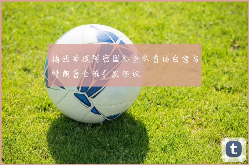 梅西率迈阿密国际全队首访白宫与特朗普会面引发热议