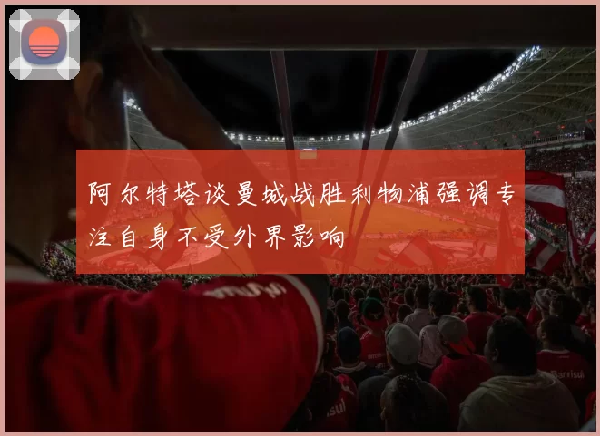 阿尔特塔谈曼城战胜利物浦强调专注自身不受外界影响