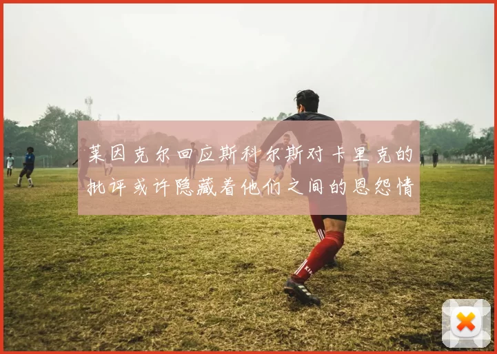 莱因克尔回应斯科尔斯对卡里克的批评或许隐藏着他们之间的恩怨情仇