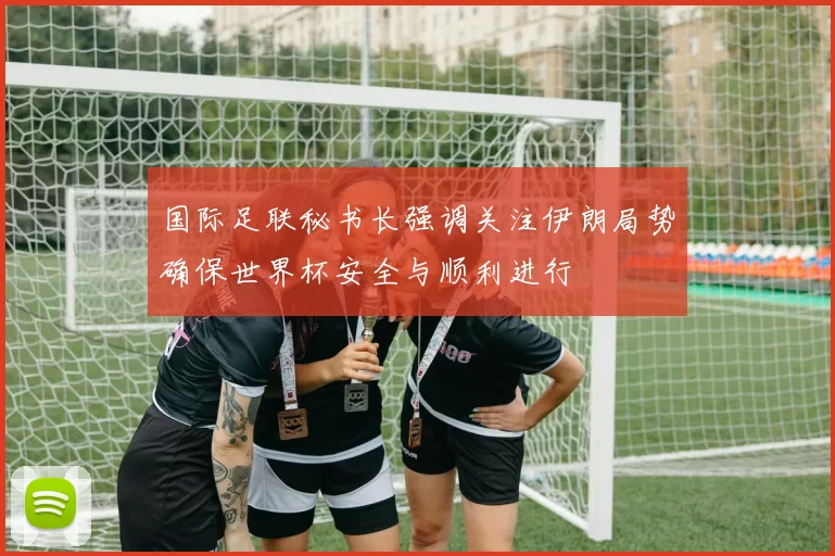国际足联秘书长强调关注伊朗局势确保世界杯安全与顺利进行