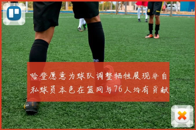 哈登愿意为球队调整牺牲展现非自私球员本色在篮网与76人均有贡献