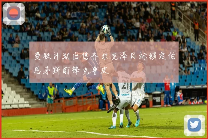 曼联计划出售齐尔克泽目标锁定伯恩茅斯前锋克鲁皮