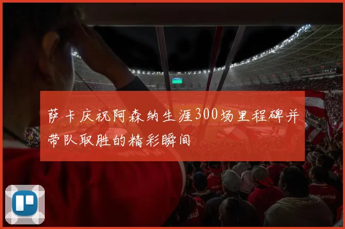 萨卡庆祝阿森纳生涯300场里程碑并带队取胜的精彩瞬间