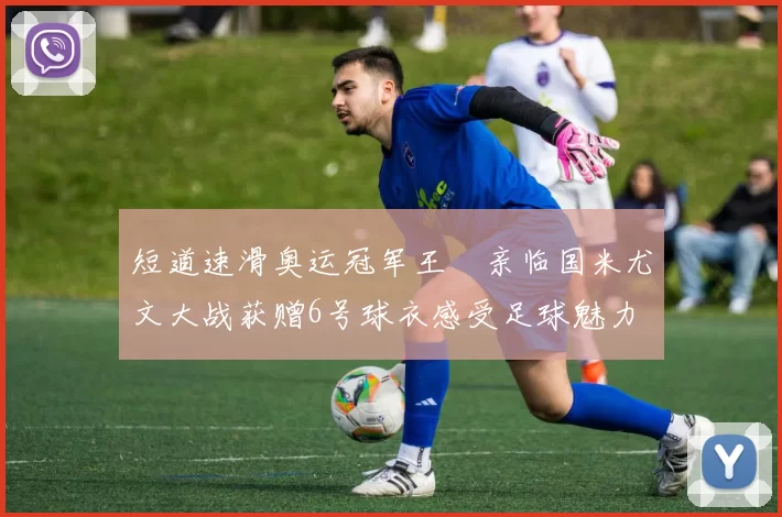 短道速滑奥运冠军王濛亲临国米尤文大战获赠6号球衣感受足球魅力