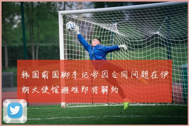 韩国前国脚李记帝因合同问题在伊朗大使馆避难即将解约