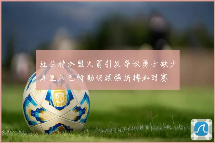 杜兰特加盟火箭引发争议勇士缺少库里和巴特勒仍顽强拼搏加时赛