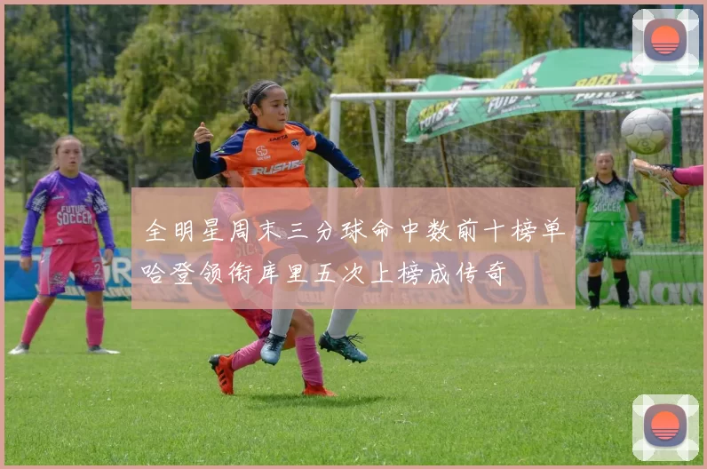 全明星周末三分球命中数前十榜单哈登领衔库里五次上榜成传奇